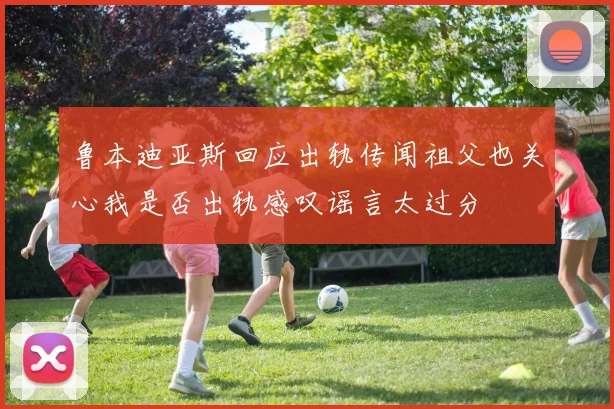 鲁本迪亚斯回应出轨传闻祖父也关心我是否出轨感叹谣言太过分