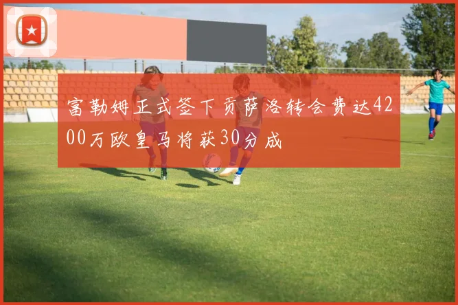富勒姆正式签下贡萨洛转会费达4200万欧皇马将获30分成