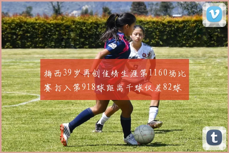 梅西39岁再创佳绩生涯第1160场比赛打入第918球距离千球仅差82球