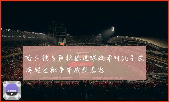 哈兰德与萨拉赫进球效率对比引发英超金靴争夺战新悬念