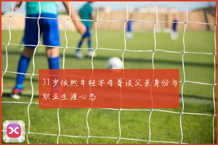 31岁依然年轻字母哥谈父亲身份与职业生涯心态