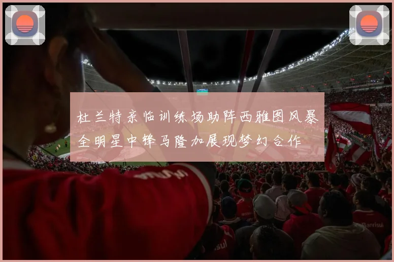 杜兰特亲临训练场助阵西雅图风暴全明星中锋马隆加展现梦幻合作