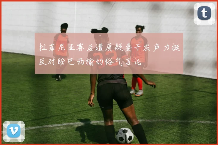 拉菲尼亚赛后遭质疑妻子发声力挺反对盼巴西输的俗气言论