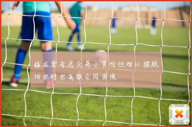 猛龙曾考虑交易小贾伦但难以摆脱珀尔特尔高额合同困境