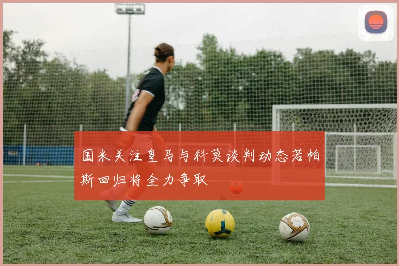 国米关注皇马与科莫谈判动态若帕斯回归将全力争取