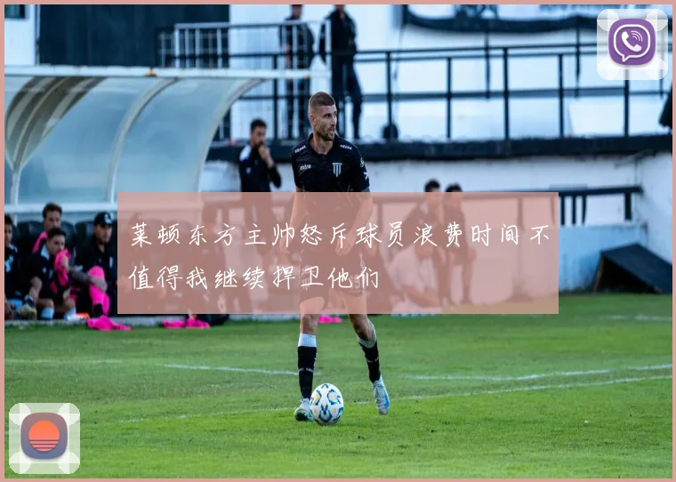 莱顿东方主帅怒斥球员浪费时间不值得我继续捍卫他们