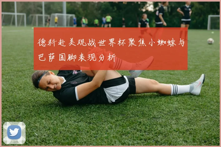 德科赴美观战世界杯聚焦小蜘蛛与巴萨国脚表现分析