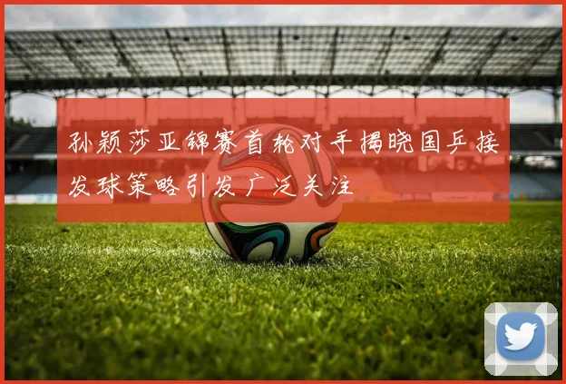 孙颖莎亚锦赛首轮对手揭晓国乒接发球策略引发广泛关注