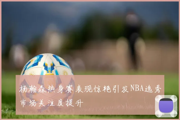杨瀚森热身赛表现惊艳引发NBA选秀市场关注度提升