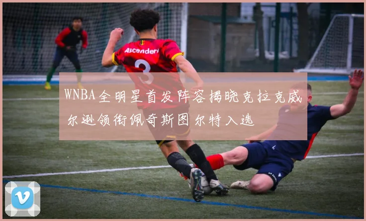 WNBA全明星首发阵容揭晓克拉克威尔逊领衔佩奇斯图尔特入选