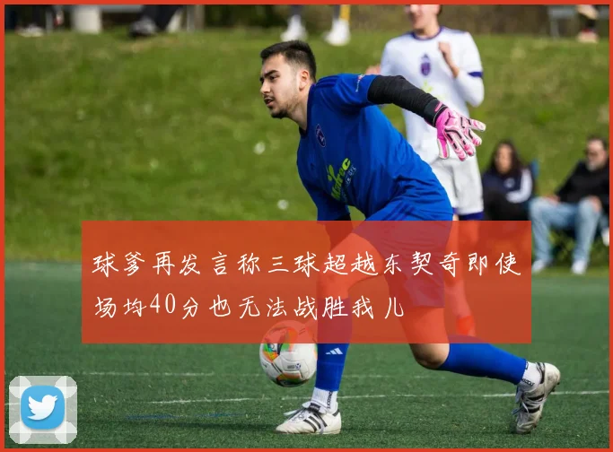 球爹再发言称三球超越东契奇即使场均40分也无法战胜我儿
