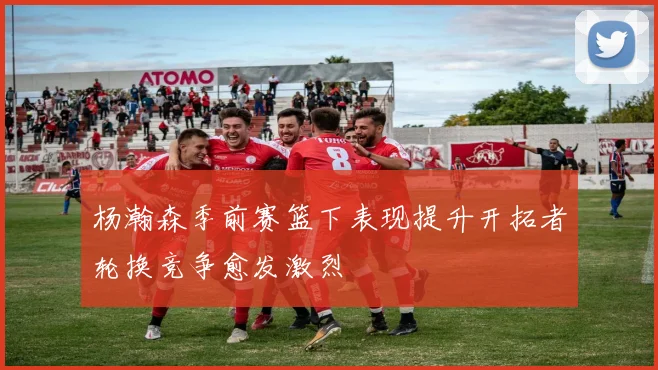 杨瀚森季前赛篮下表现提升开拓者轮换竞争愈发激烈