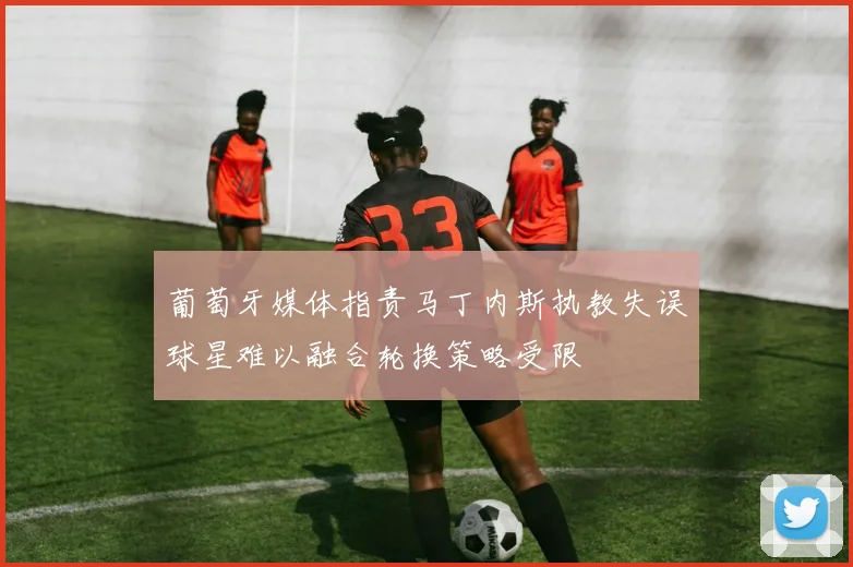 葡萄牙媒体指责马丁内斯执教失误球星难以融合轮换策略受限