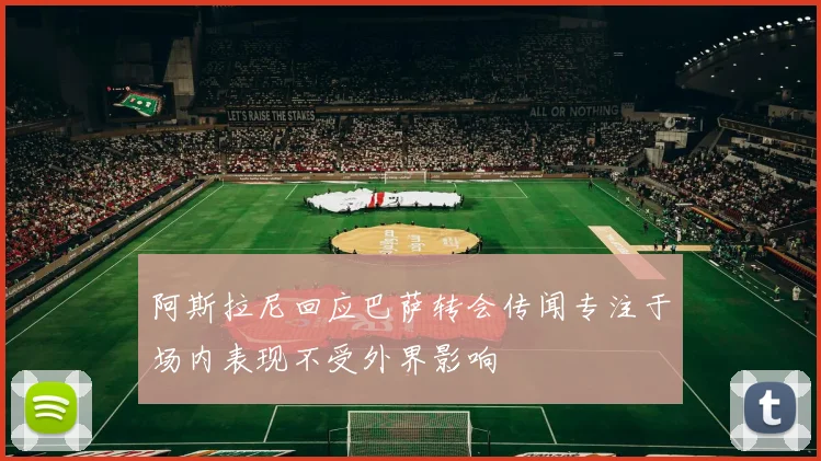阿斯拉尼回应巴萨转会传闻专注于场内表现不受外界影响