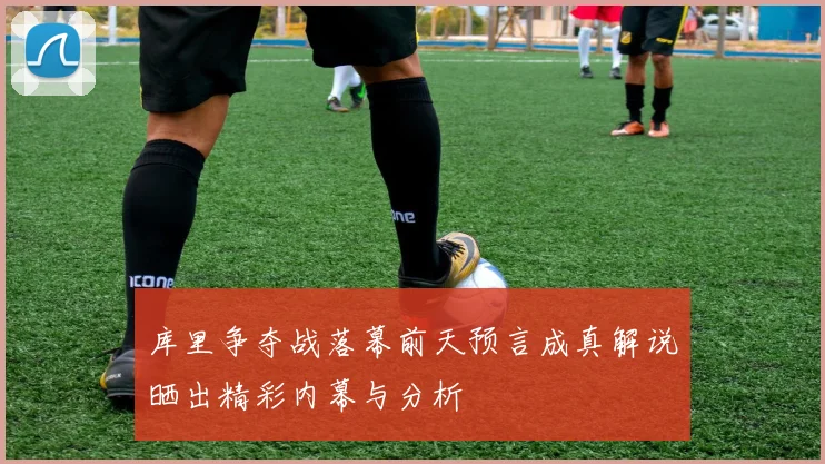 库里争夺战落幕前天预言成真解说晒出精彩内幕与分析