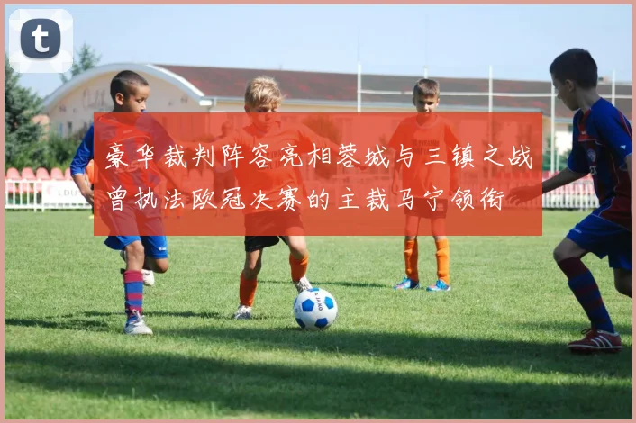豪华裁判阵容亮相蓉城与三镇之战曾执法欧冠决赛的主裁马宁领衔
