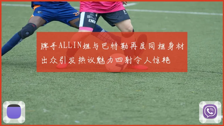 牌手ALLIN姐与巴特勒再度同框身材出众引发热议魅力四射令人惊艳