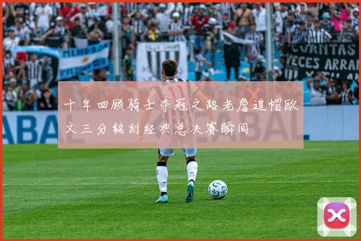 十年回顾骑士夺冠之路老詹追帽欧文三分铭刻经典总决赛瞬间