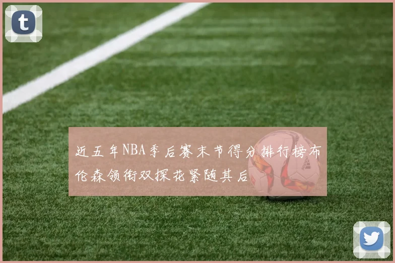 近五年NBA季后赛末节得分排行榜布伦森领衔双探花紧随其后