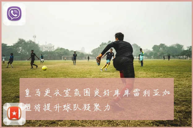 皇马更衣室氛围良好库库雷利亚加盟将提升球队凝聚力