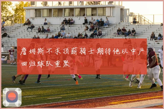詹姆斯不求顶薪骑士期待他以中产回归球队重聚