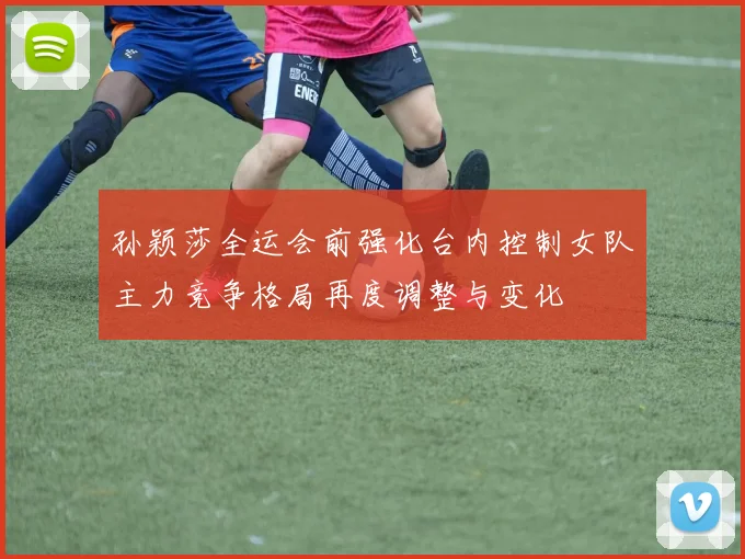 孙颖莎全运会前强化台内控制女队主力竞争格局再度调整与变化