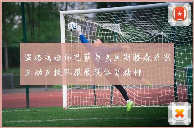温格高造访巴萨与克里斯滕森亲密互动互换队服展现体育精神