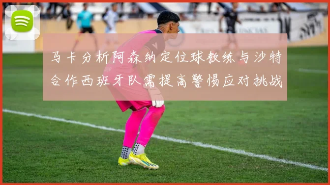 马卡分析阿森纳定位球教练与沙特合作西班牙队需提高警惕应对挑战