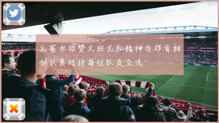 瓦塞尔称赞文班无私精神与邓肯相似认真对待每位队友交流