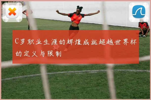 C罗职业生涯的辉煌成就超越世界杯的定义与限制