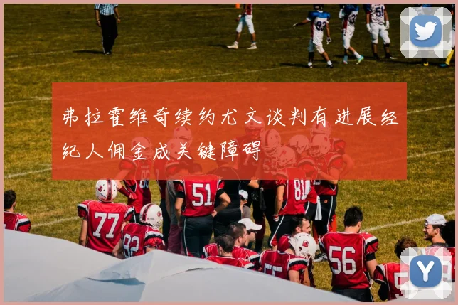 弗拉霍维奇续约尤文谈判有进展经纪人佣金成关键障碍