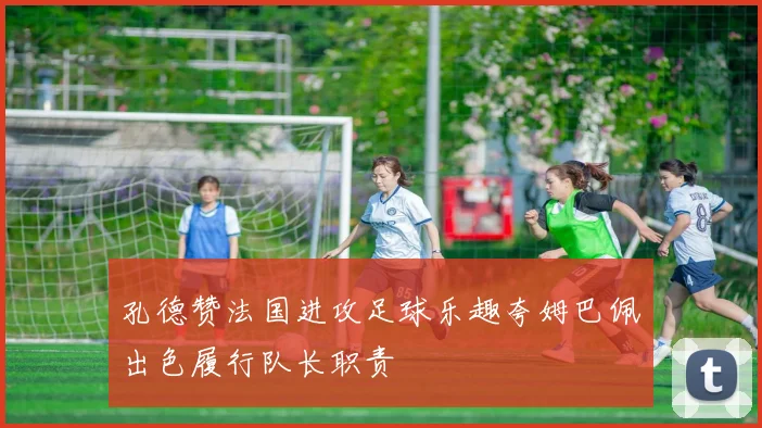 孔德赞法国进攻足球乐趣夸姆巴佩出色履行队长职责