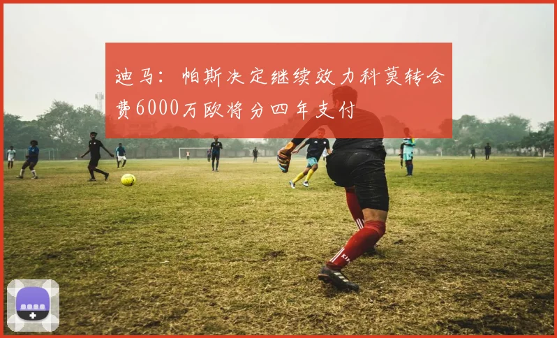 迪马：帕斯决定继续效力科莫转会费6000万欧将分四年支付