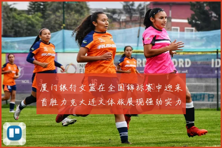 厦门银行女篮在全国锦标赛中迎来首胜力克大连文体旅展现强劲实力